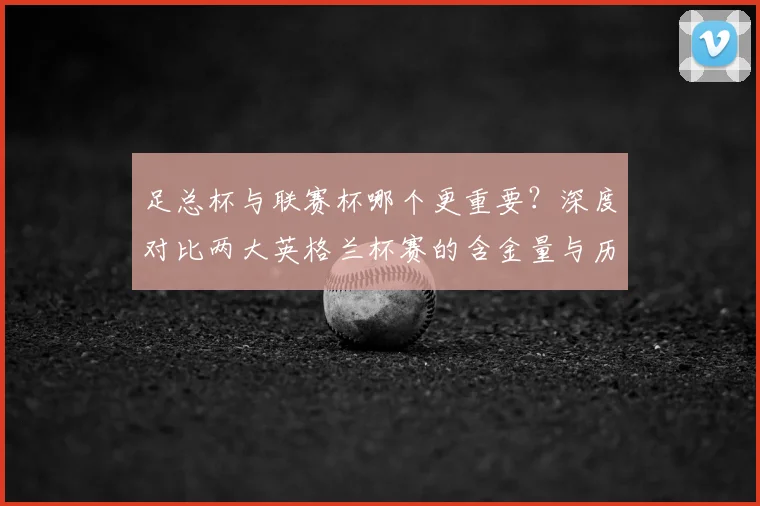 足总杯与联赛杯哪个更重要?深度对比两大英格兰杯赛的含金量与历史地位
