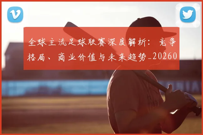 全球主流足球联赛深度解析：竞争格局、商业价值与未来趋势_20260608020800