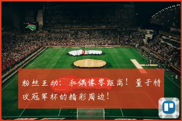 粉丝互动:和偶像零距离!量子特攻冠军杯的精彩周边!