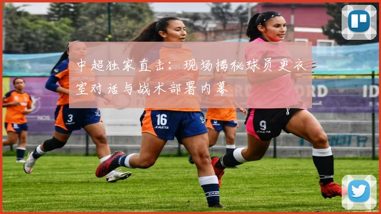 中超独家直击：现场揭秘球员更衣室对话与战术部署内幕